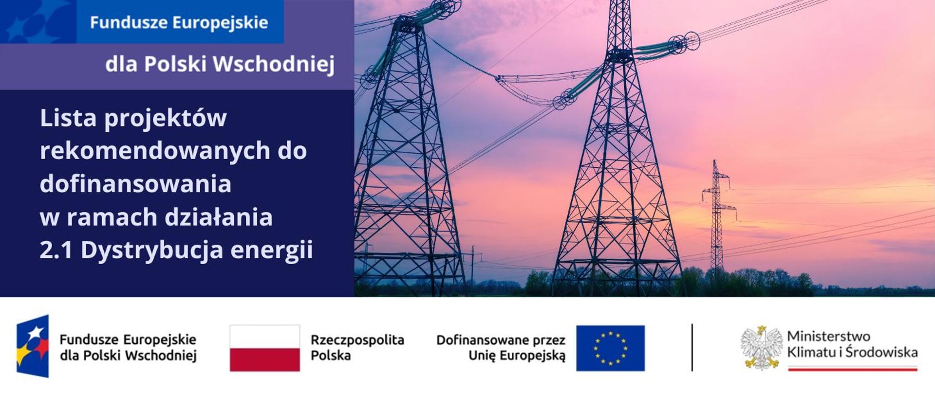 Logotyp Fundusze Europejskie dla Polski Wschodniej. Na fioletowym tle napis: Lista projektów rekomendowanych do dofinansowania w ramach działania 2.1 Dystrybucja energii. Zdjęcie przedstawiające sieci elektroenergetyczne wysokiego napięcia o zachodzie słońca. Na dole ciąg logotypów: funduszy europejskich, znaku barw Rzeczpospolitej Polskiej oraz znaku barw Unii Europejskiej wraz z logotypem Ministerstwa Klimatu i Środowiska.