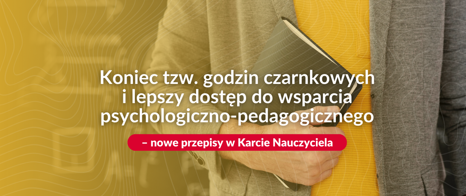Mężczyzna, ubrany w szary kardigan i żółtą koszulkę, trzyma w ręku czarną książkę, przypuszczalnie podręcznik. W tle widoczny jest wzór z linii i okręgów w kolorze musztardowym. Na środku zdjęcia znajduje się duży, biały napis: "Koniec tzw. godzin czarnkowych i lepszy dostęp do wsparcia psychologiczno-pedagogicznego". Poniżej, na czerwonym tle, znajduje się biały napis: "- nowe przepisy w Karcie Nauczyciela".