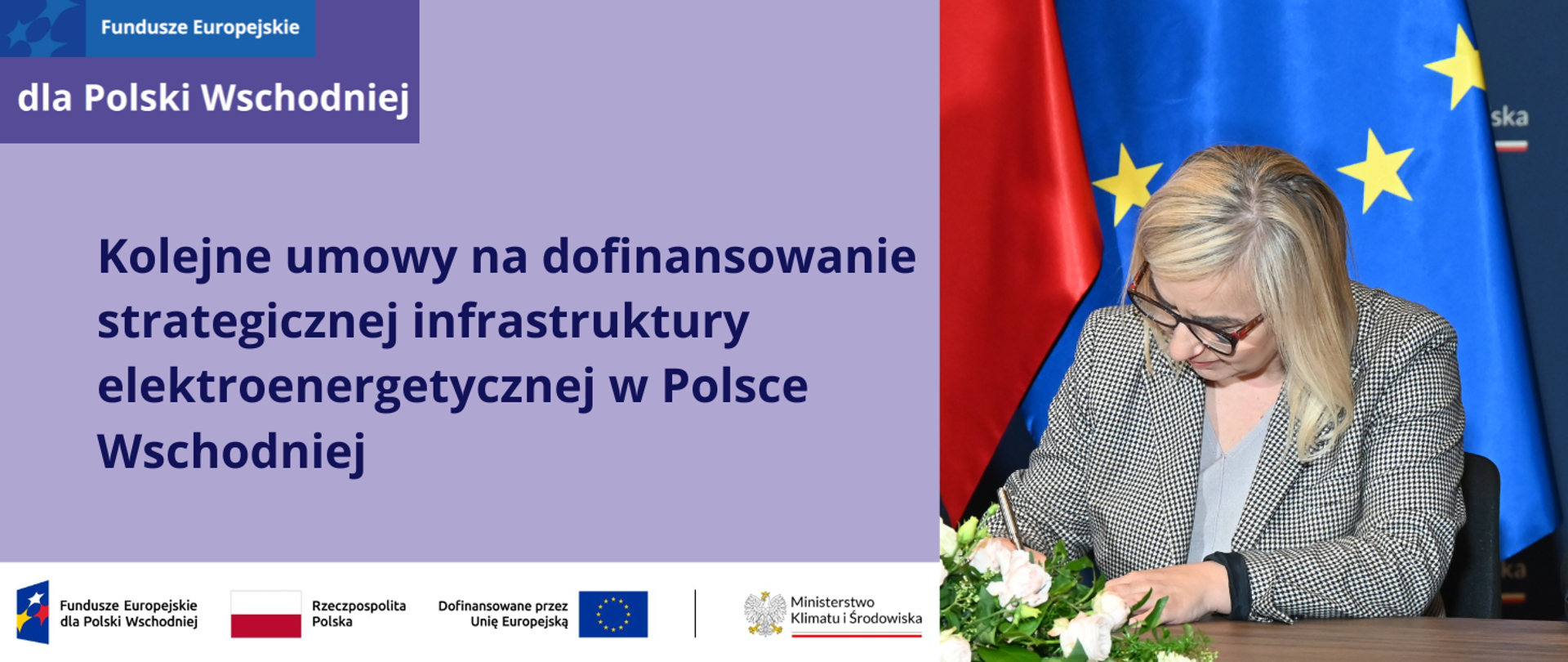Plansza podzielona jest pionowo na dwie części. Po lewej jest zdjęcie minister klimatu i środowiska Pauliny Hennig-Kloski, która podpisuje umowę. Pani Minister ubrana jest w marynarkę w czarno-biało, drobną pepitkę oraz jasnoszarą bluzkę. Przed nią na stole, na którym podpisuje umowę, jest ikebana z rozłożonymi białymi kwiatami. Za nią znajdują się flagi: Polski i UE oraz granatowa ścianka MKiŚ z logotypem ministerstwa. Prawą stronę ilustracji zajmuje fioletowa plansza, na której znajduje się napis: Kolejne umowy na dofinansowanie strategicznej infrastruktury elektroenergetycznej w Polsce Wschodniej. W lewym górnym rogu jest logotyp programu Fundusze Europejskie dla Polski Wschodniej 2021-2027. Na dole fioletowej planszy znajduje się ciąg logotypów: programu FEPW, barw RP i UE oraz logotyp MKiŚ. 