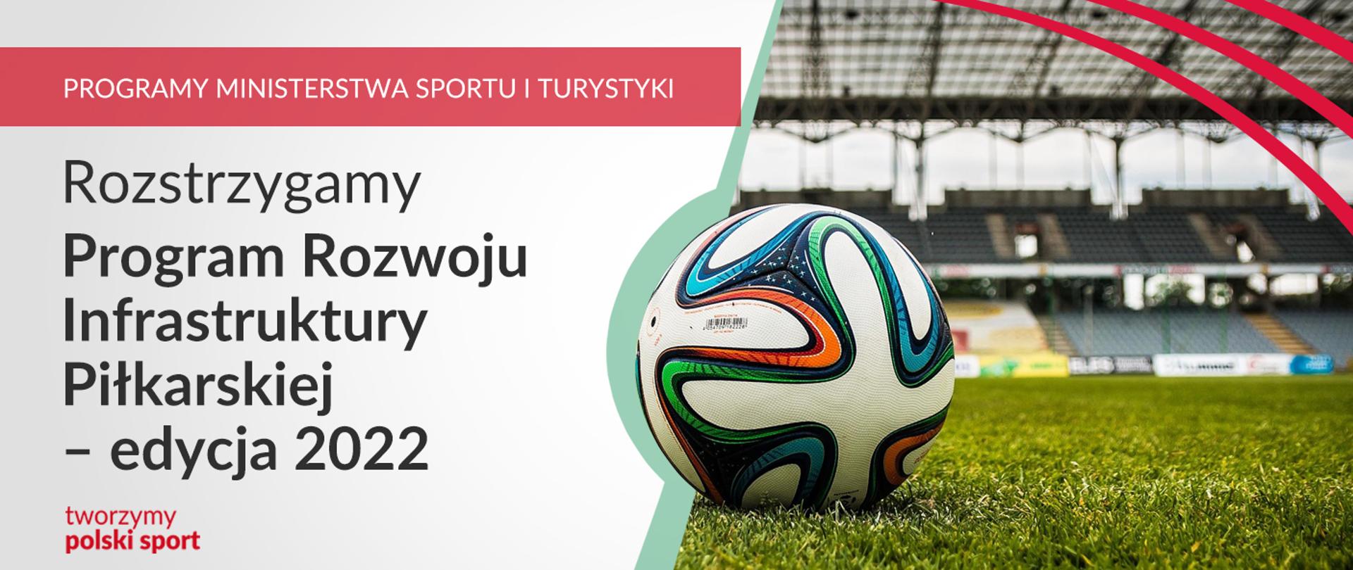 Na grafice od lewej strony znajdują się napisy: Programy Ministerstwa Sportu i Turystyki, Rozstrzygamy program rozwoju infrastruktury piłkarskiej – edycja 2022 oraz tworzymy polski sport. Po prawej stronie znajduje się fragment zdjęcia piłki do piłki nożnej, która leży na murawie stadionu. W tle trybuna. 