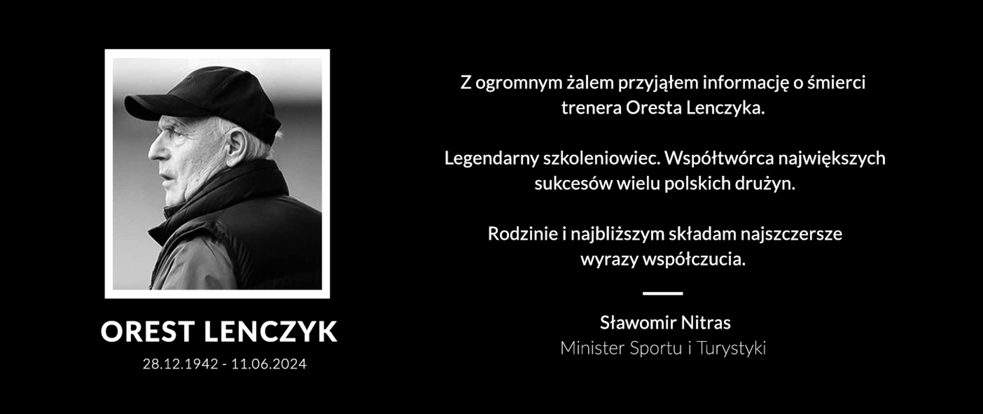 Na czarnym tle. Z lewej strony czarno-białe zdjęcie Oresta Lenczyka. Pod nim napis daty 28.12.1942 i 11.06.2024. Z prawej strony białymi literami napis: Z ogromnym żalem przyjąłem informację o śmierci trenera Oresta Lenczyka.
Legendarny szkoleniowiec. Współtwórca największych sukcesów wielu polskich drużyn.
Rodzinie i najbliższym składam najszczersze wyrazy współczucia.
Sławomir Nitras – Minister Sportu i Turystyki 