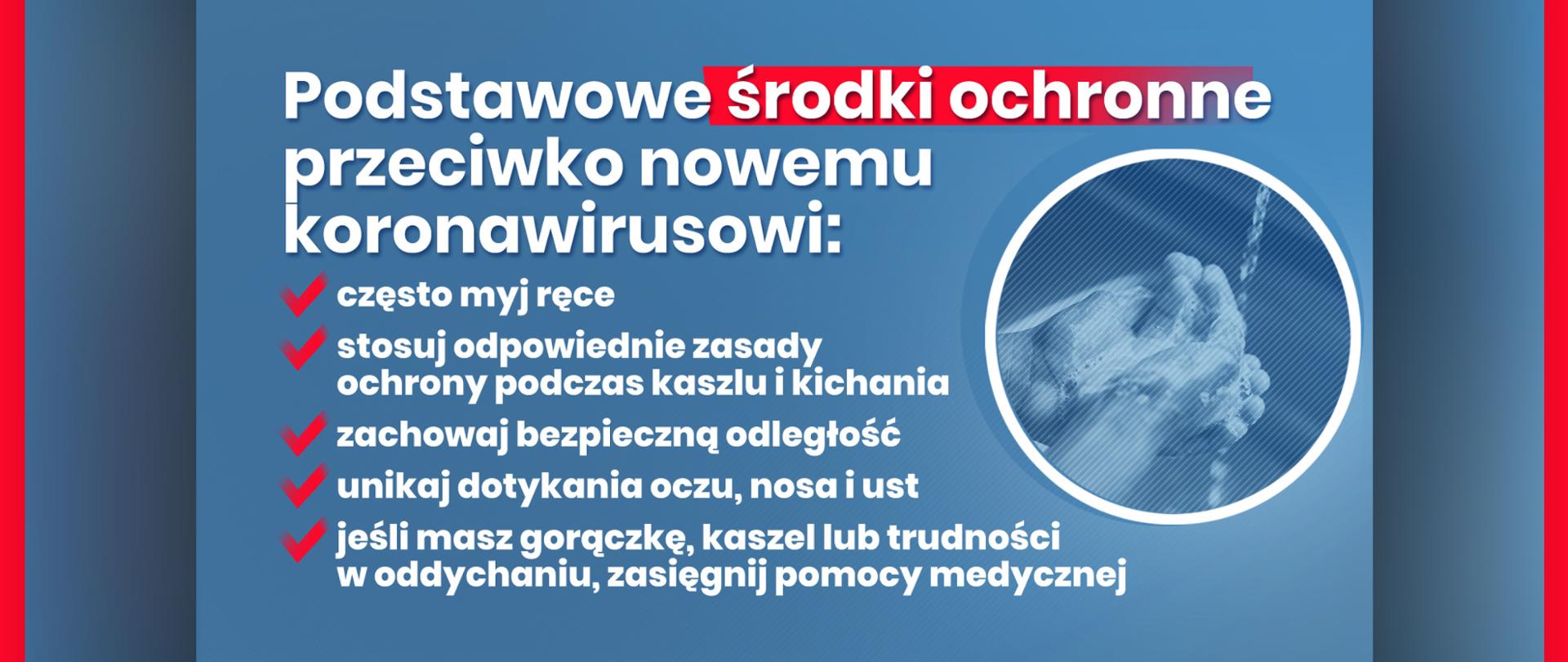 Grafika z tekstem:
Podstawowe środki ochronne przeciwko nowemu koronawirusowi:
– często myj ręce,
– stosuj odpowiednie zasady ochrony podczas kaszlu i kichania
– zachowaj bezpieczną odległość
– unikaj dotykania oczu, nosa i ust
– jeśli masz gorączkę, kaszel lub trudności w oddychaniu, zasięgnij pomocy medycznej