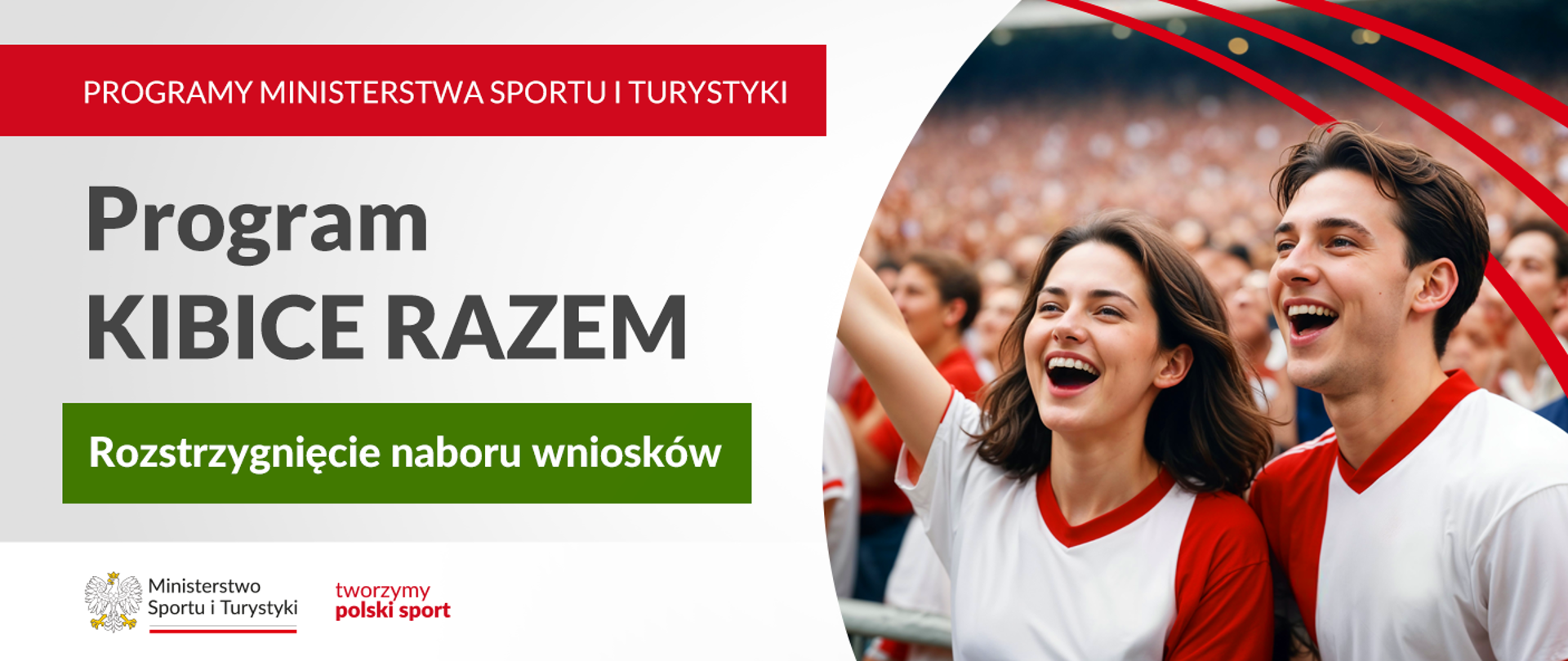 Grafika. Z lewej strony napisy jeden pod drugim: (1) na czerwonym pasku dużymi białymi literami: "PROGRAMY MINISTERSTWA SPORTU I TURYSTYKI"; (2) na jasnym tle czarnymi literami: Program KIBICE RAZEM; (3) na zielonym pasku białymi literami: "Rozstrzygnięcie naboru wniosków". Na dole na białym pasku logotyp MSiT i czerwony napis "tworzymy polski sport". Z prawej strony zdjęcie uśmiechniętych kobiety i mężczyzny w biało-czerwonych koszulkach. W tle tłum innych kibiców.