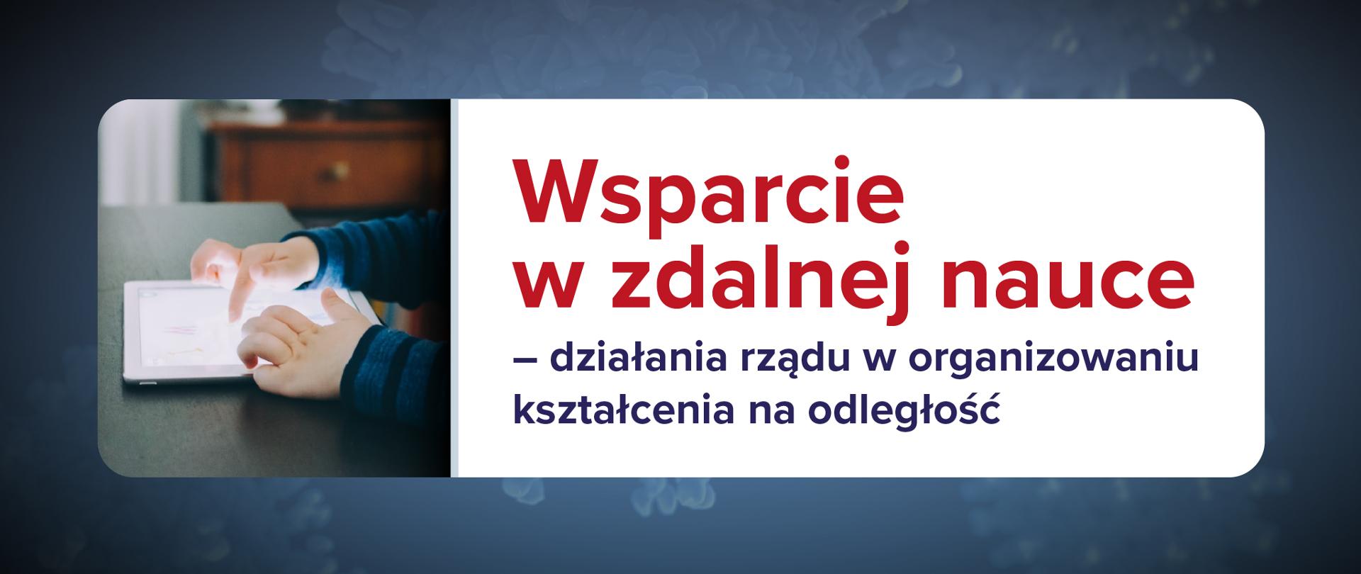 Grafika na ciemnoniebieskim tle. Po lewej stronie zdjęcie dłoni dziecka i tabletu. Po prawo napis na białym tle:
Wsparcie w zdalnej nauce – działania rządu w organizowaniu kształcenia na odległość.