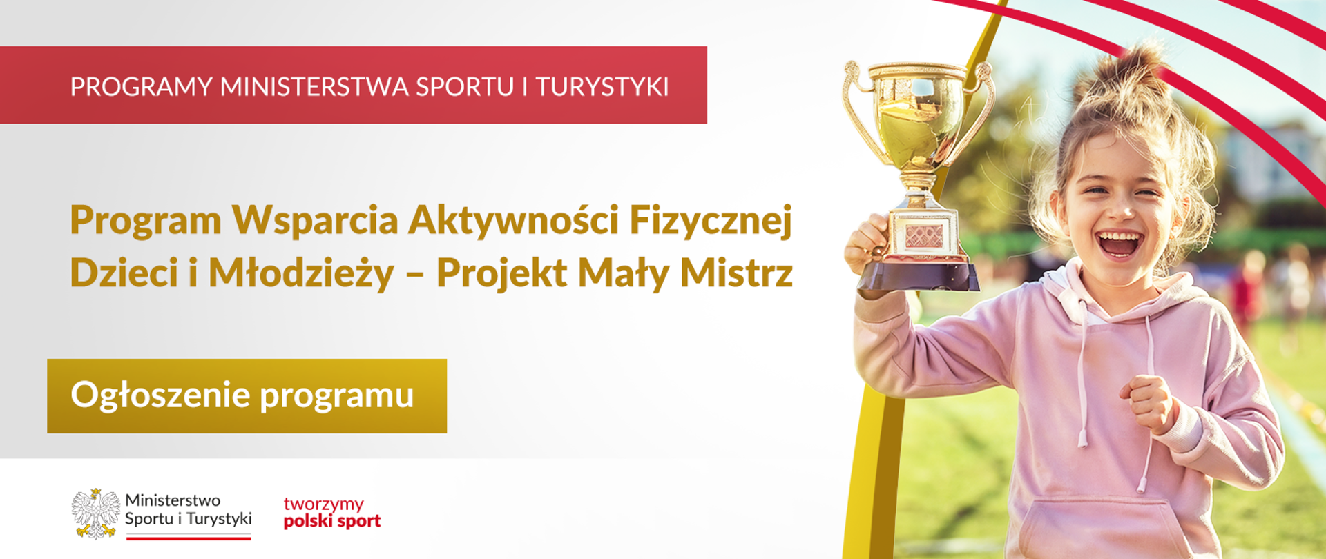 Grafika. Z lewej strony napisy jeden pod drugim: (1) na czerwonym pasku dużymi białymi literami: PROGRAMY MINISTERSTWA SPORTU I TURYSTYKI; (2) Na jasnym tle ciemno żółtymi literami: Program Wsparcia Aktywności Fizycznej Dzieci i Młodzieży – Projekt Mały Mistrz; (3) Na złotym kafelku białymi literami: Ogłoszenie programu. Na dole na białym pasku logotypy MSiT oraz tworzymy polski sport. Z prawej strony zdjęcie radosnej dziewczynki w różowej bluzie z kapturem trzymającej w ręku puchar.
