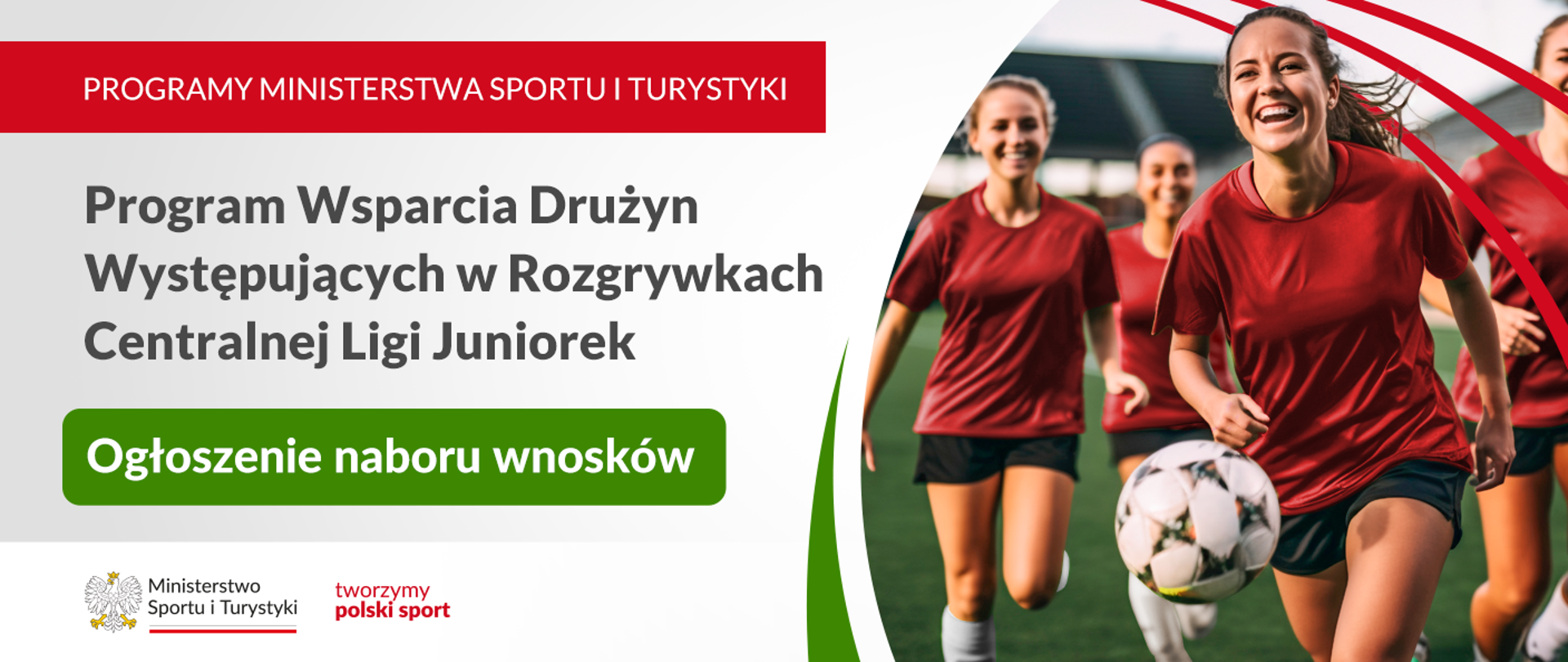Obrazek przedstawia ogłoszenie Ministerstwa Sportu i Turystyki dotyczące programu wsparcia drużyn występujących w rozgrywkach Centralnej Ligi Juniorek. Po lewej stronie znajduje się tekst informacyjny: "Programy Ministerstwa Sportu i Turystyki", "Program Wsparcia Drużyn Występujących w Rozgrywkach Centralnej Ligi Juniorek" oraz "Ogłoszenie naboru wniosków" na zielonym tle. Na dole po lewej stronie widnieje logo Ministerstwa Sportu i Turystyki z napisem "tworzymy polski sport". Po prawej stronie jest zdjęcie grupy młodych piłkarek w czerwonych koszulkach, z jedną z dziewczyn trzymającą piłkę. Za nimi widać stadion.