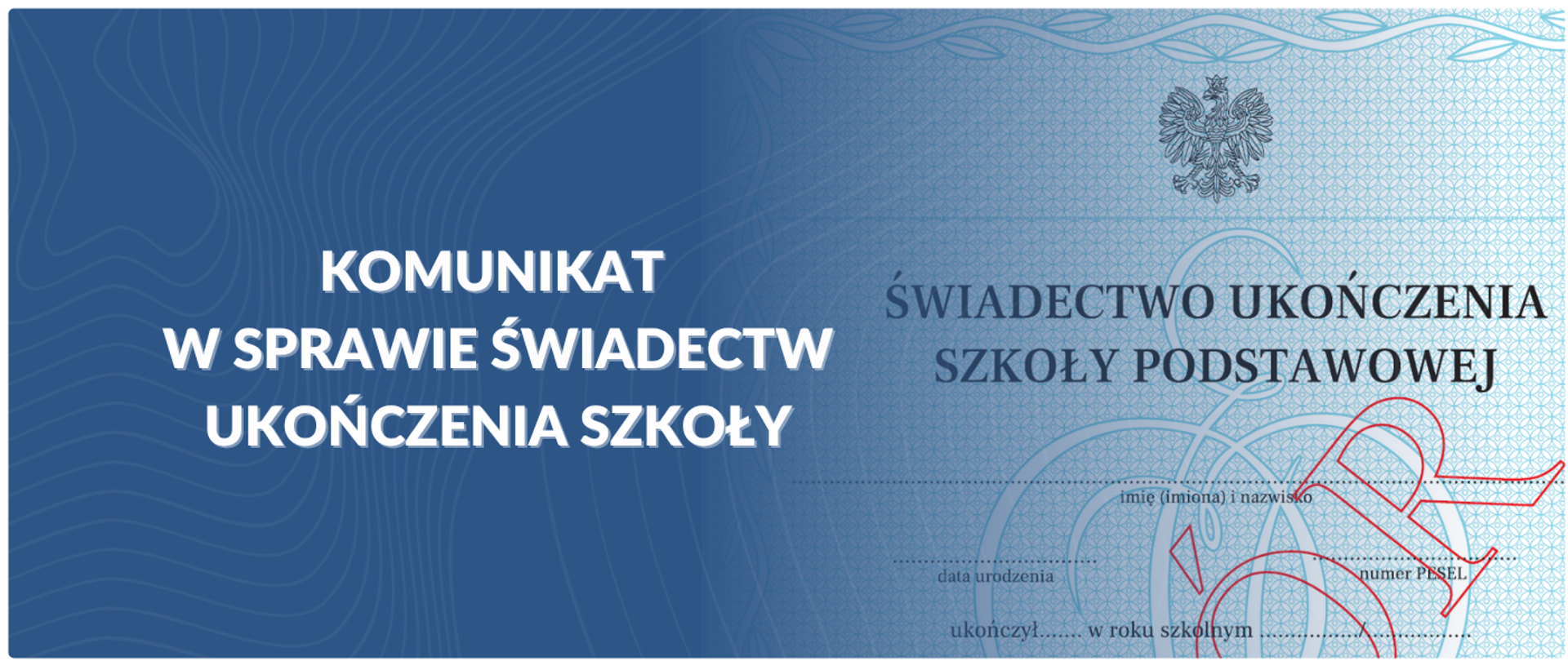 Grafika podzielona na dwie części. Lewa strona jest ciemnoniebieska z białym, falistym wzorem i zawiera biały tekst w języku polskim: „KOMUNIKAT W SPRAWIE ŚWIADECTW UKOŃCZENIA SZKOŁY”. Prawa strona grafiki przedstawia fragment świadectwa ukończenia szkoły podstawowej. Jest to jasnoniebieski dokument z widocznym orłem w koronie (godło Polski) w prawym górnym rogu. Pod orłem widnieje tekst „ŚWIADECTWO UKOŃCZENIA SZKOŁY PODSTAWOWEJ”. Na dokumencie widać również miejsca na wpisanie imienia, nazwiska, daty urodzenia i numeru PESEL. Przez środek prawej strony przebiega czerwony, stylizowany podpis. Całość grafiki ma charakter informacyjny i oficjalny, dotyczący kwestii związanych ze świadectwami szkolnymi.