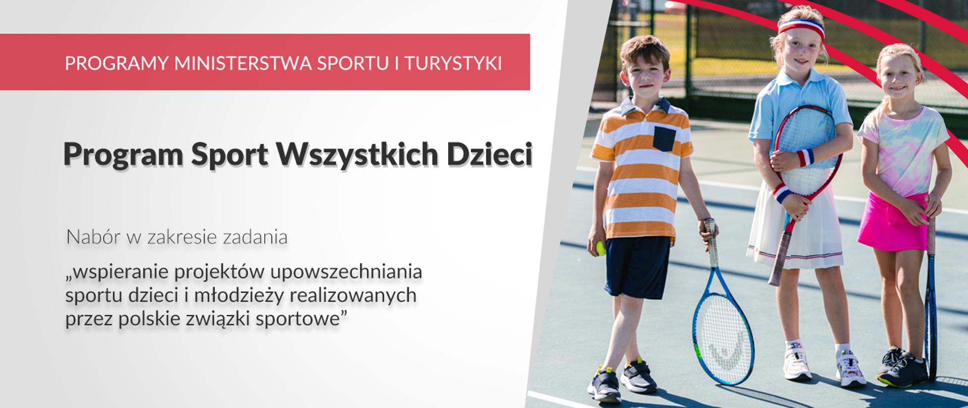 Na grafice od lewej strony znajdują się napisy: Programy Ministerstwa Sportu i Turystyki, Program Sport Wszystkich Dzieci. Nabór w zakresie zadania „wspieranie projektów upowszechniania sportu dzieci i młodzieży realizowanych przez polskie związki sportowe.” Po prawej stronie zdjęcie trojga dzieci trenujących tenis.