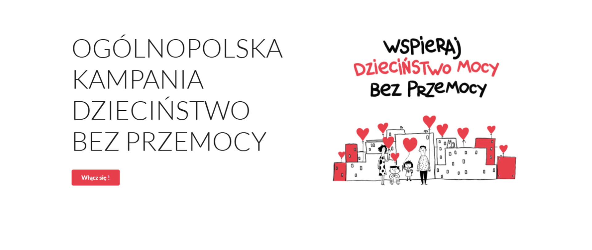 Na białym tle widoczny jest tekst promujący kampanię i rysunek. Po lewej stronie, dużymi literami, napisano: OGÓLNOPOLSKA KAMPANIA DZIECIŃSTWO BEZ PRZEMOCY. Pod spodem znajduje się czerwony przycisk z napisem: Włącz się!. Po prawej stronie widnieje hasło kampanii w odręcznym stylu: WSPIERAJ DZIECIŃSTWO MOCY Bez Przemocy. Poniżej hasła jest rysunek przedstawiający dorosłą osobę z dwojgiem dzieci (dziewczynką i chłopcem) stojących przed rzędem budynków w miasteczku. Nad budynkami i głowami osób unoszą się czerwone serca.