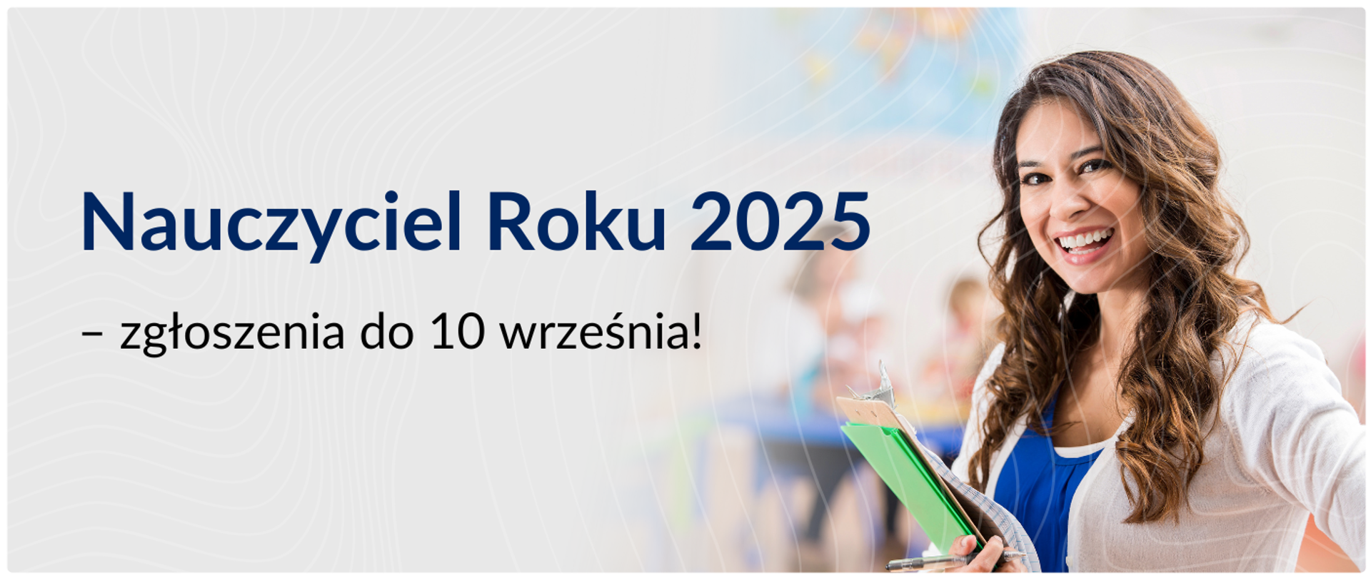 Na jasnym tle, po lewej stronie, znajduje się duży, ciemnoniebieski tekst „Nauczyciel Roku 2025”, a pod nim mniejszy, czarny tekst „- zgłoszenia do 10 września!”.
Po prawej stronie zdjęcia widoczna jest uśmiechnięta kobieta o ciemnych, kręconych włosach. Ubrana jest w biały sweter narzucony na niebieską koszulkę. Trzyma w rękach zieloną podkładkę z dokumentami i długopisem. Kobieta stoi w rozmytej przestrzeni, przypominającej klasę szkolną, z widocznymi ławkami i mapą świata w tle. Oświetlenie jest jasne, skierowane na kobietę. Całość ma charakter promocyjny lub informacyjny, zachęcający do zgłaszania kandydatów do konkursu „Nauczyciel Roku 2025”.