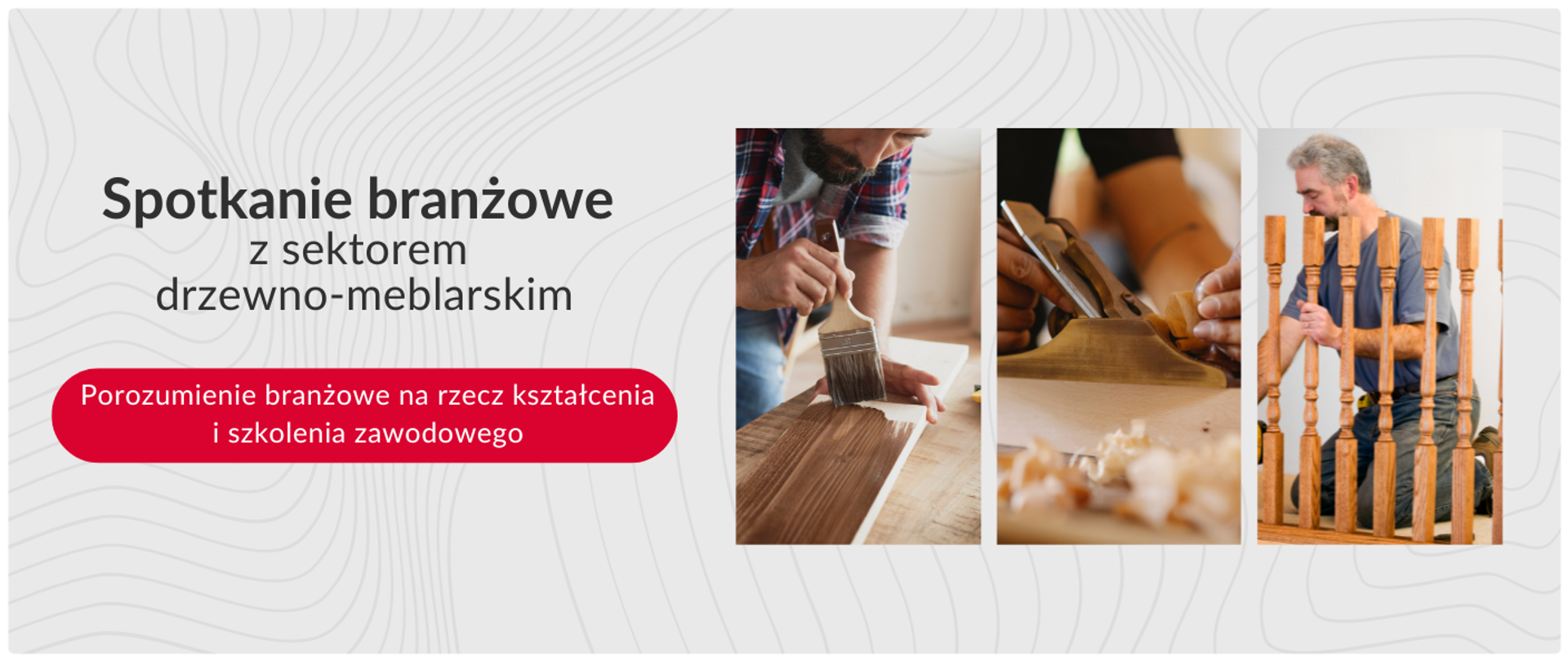 Baner promocyjny dotyczący spotkania branżowego z sektorem drzewno-meblarskim. Po lewej stronie jest tekst: "Spotkanie branżowe z sektorem drzewno-meblarskim" oraz czerwony przycisk z napisem "Porozumienie branżowe na rzecz kształcenia i szkolenia zawodowego". Po prawej stronie znajdują się trzy pionowe zdjęcia: pierwsze przedstawia osobę malującą pędzlem drewno, drugie dłonie obsługujące hebel do drewna, a trzecie mężczyznę pracującego przy drewnianych elementach. Tło baneru jest białe z subtelnym, szarym wzorem.