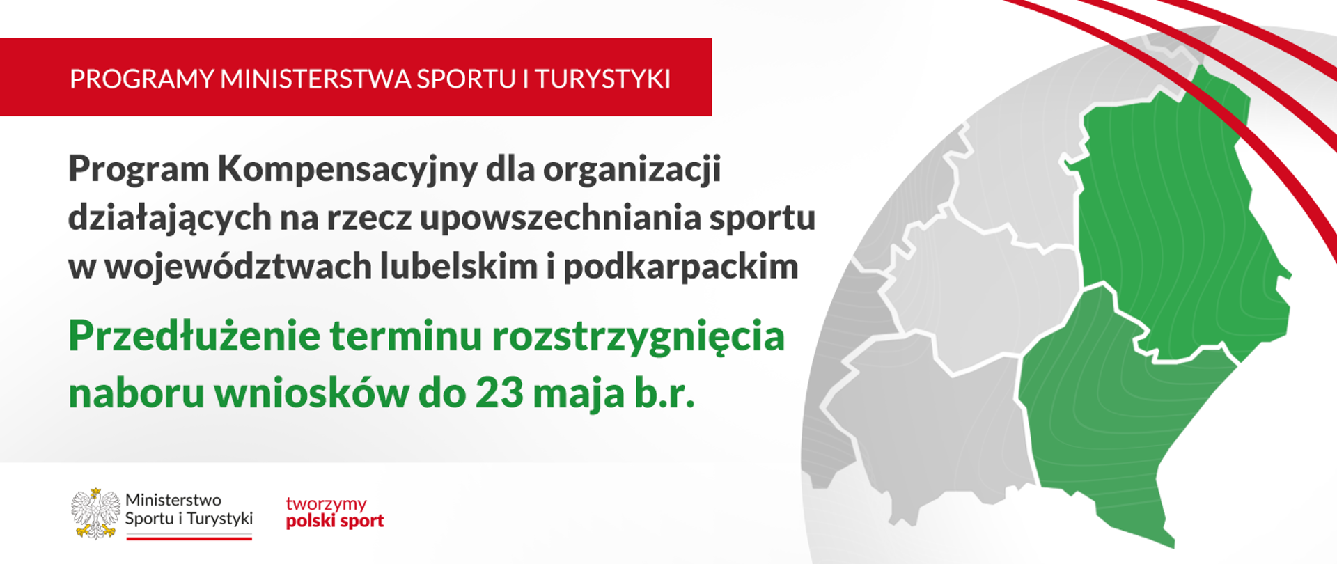 Grafika. Z lewej strony napisy jeden pod drugim: (1) na czerwonym pasku białymi wielkimi literami: "PROGRAMY MINISTERSTWA SPORTU I TURYSTYKI"; (2) na jasnym tle czarnymi literami: "Program Kompensacyjny dla organizacji działających na rzecz upowszechniania sportu w województwach lubelskim i podkarpackim"; (3) na jasnym tle zielonymi literami: "Przedłużenie terminu rozstrzygnięcia wniosków do 23 maja br.". Na dole na białym pasku logotyp MSiT i czerwony napis "tworzymy polski sport". Z prawej strony fragment mapy Polski z zaznaczonymi na zielono województwami lubelskim i podkarpackim.