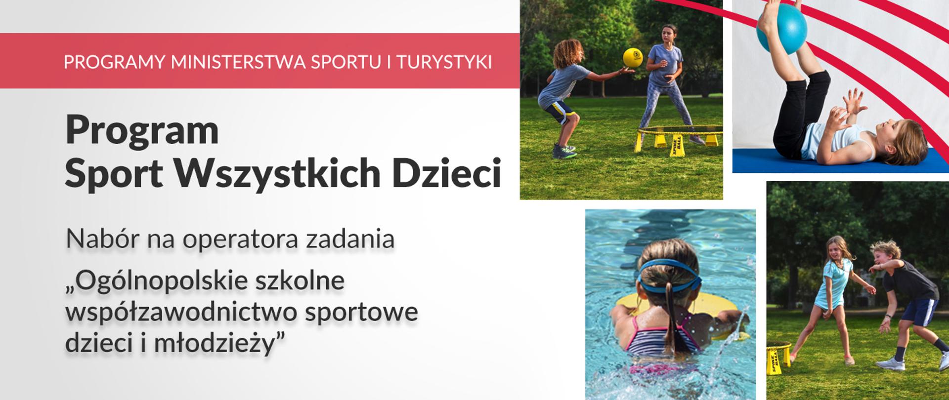 Na białej grafice w lewym górnym rogu znajduje się czerwony pasek z białym napisem „Programy Ministerstwa Sportu i Turystyki”. Tuż pod nim, na białym tle umieszczone są czarne napisy „Program Sport Wszystkich Dzieci”, „Nabór na operatora zadania” „Ogólnopolskie szkolne współzawodnictwo sportowe dzieci i młodzieży”. Po prawej stronie grafiki znajdują się cztery zdjęcia dzieci uprawiających sport. W prawym górnym rogu znajdują się trzy równoległe względem siebie czerwone łuki. 