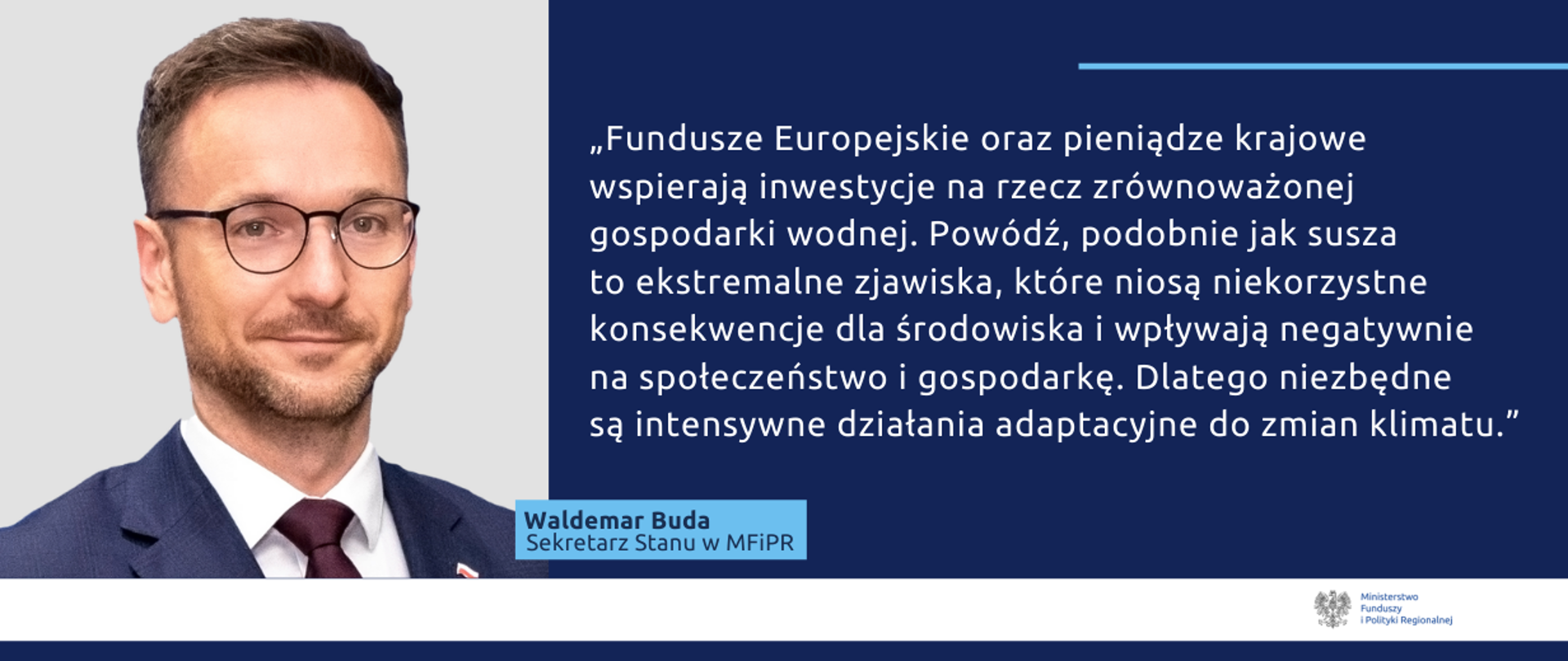 Po lewej zdjęcie wiceministra Waldemara Budy. Po prawej cytat: "Fundusze Europejskie oraz pieniądze krajowe wspierają inwestycje na rzecz zrównoważonej gospodarki wodnej. Powódź, podobnie jak susza to ekstremalne zjawiska, które niosą niekorzystne konsekwencje dla środowiska i wpływają negatywnie na społeczeństwo i gospodarkę. Dlatego niezbędne są intensywne działania adaptacyjne do zmian klimatu."