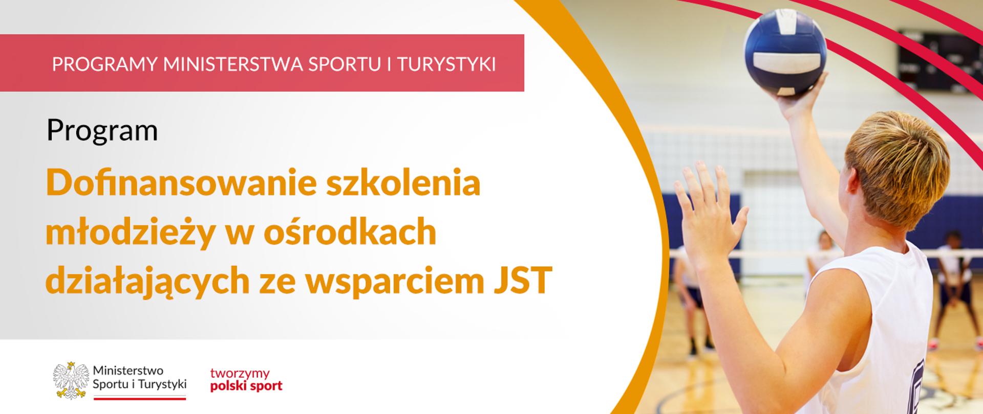 Na samej górze grafiki znajduje się biały napis na czerwonym tle "Programy Ministerstwa Sportu i Turystyki", a poniżej napis "Program dofinansowanie szkolenia młodzieży w ośrodkach działających ze wsparciem JST". Na samym dole znajduje się logotyp Ministerstwa sportu i Turystyki oraz hasło tworzymy polski sport. Po prawej stornie grafiki znajduję się zdjęcie chłopaka serwującego piłką do siatkówki.