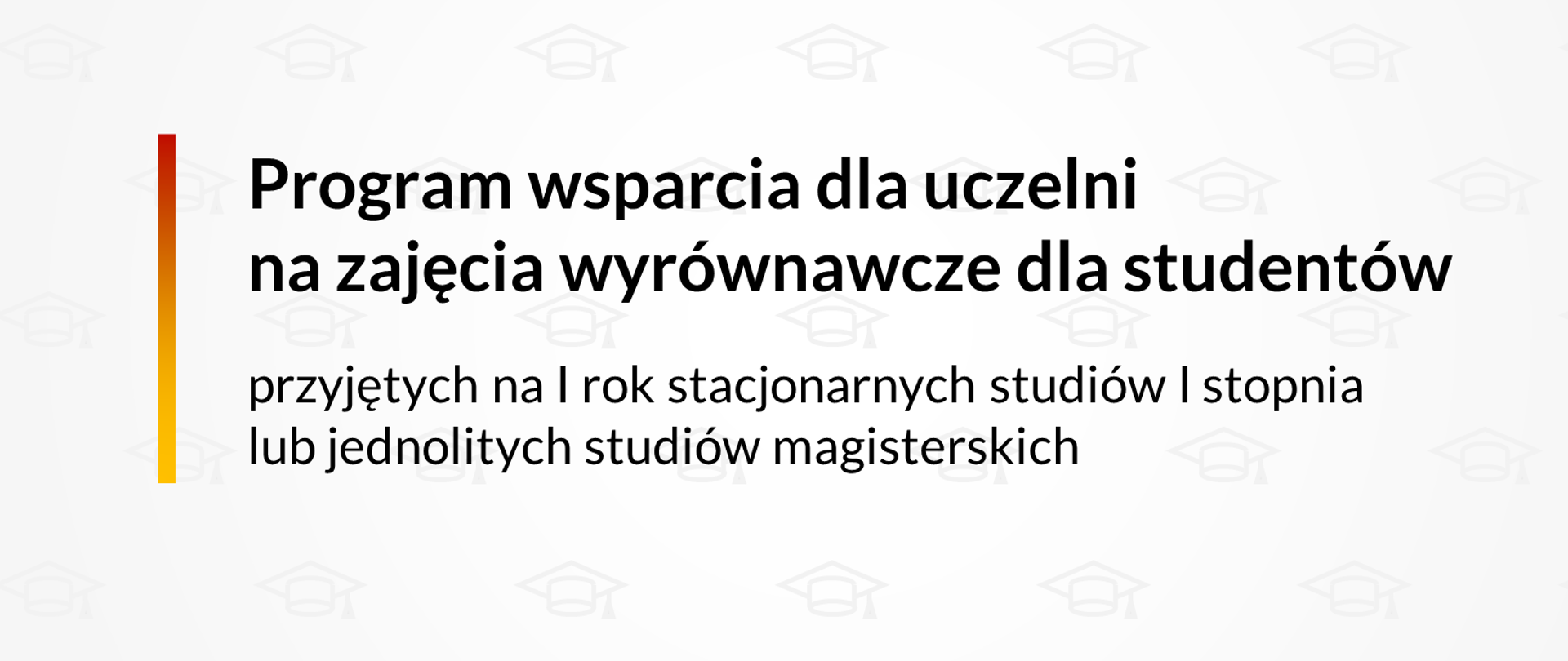 Szare tło z zarysami biretów. Pośrodku napis Program wsparcia dla uczelni na zajęcia wyrównawcze dla studentów przyjętych na I rok stacjonarnych studiów I stopnia lub jednolitych studiów magisterskich. Po lewej stronie napisu pionowa kreska w kolorach czerwony, żółty i pomarańczowy. Na dole po prawej stronie logotyp Ministerstwa Edukacji i Nauki. 