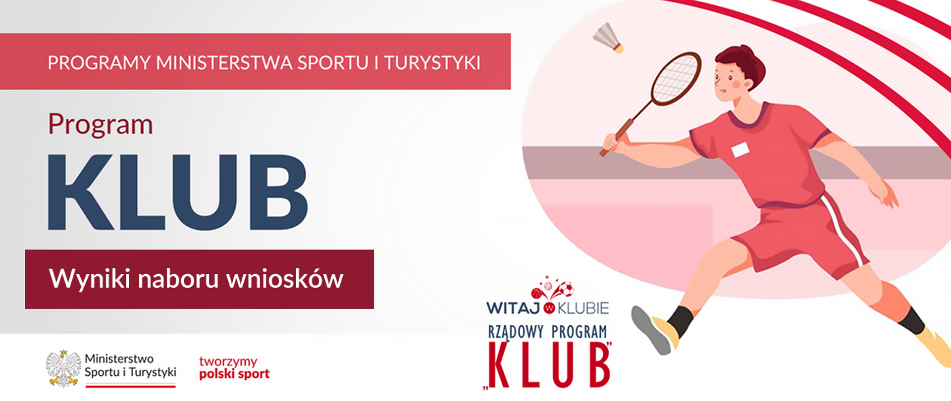 Grafika. Z lewej strony od góry napisy jeden pod drugim: (1) na czerwonym pasku białymi dużymi literami: "PROGRAMY MINISTERSTWA SPORTU I TURYSTYKI"; (2) na jasnym tle bordowymi literami: "Program"; (3) na jasnym tle granatowymi dużymi literami: "KLUB"; (4) na bordowym tle białymi literami: "Wyniki naboru wniosków". Na dole na białym pasku logotyp MSiT i czerwony napis "tworzymy polski sport". Z prawej strony grafika przedstawiająca człowieka grającego w badmintona. Z jego lewej strony na dole napis "Witaj w klubie. Rządowy program KLUB".