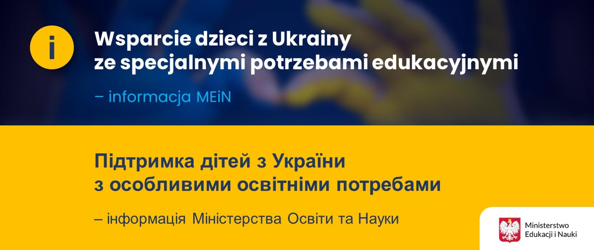 Niebiesko-żółte tło tło z napisem Wsparcie dzieci z Ukrainy ze specjalnymi potrzebami edukacyjnymi – informacja MEiN/Підтримка дітей з України з особливими освітніми потребами – інформація Міністерства Освіти та Науки. Przy napisie w języku polskim żółte koło z niebieską literą i, z kolei na przy napisie w języku ukraińskim logotyp Ministerstwa Edukacji i Nauki. W tle niewyraźne żółto-niebiskie dłonie złożone w kształt serca. 