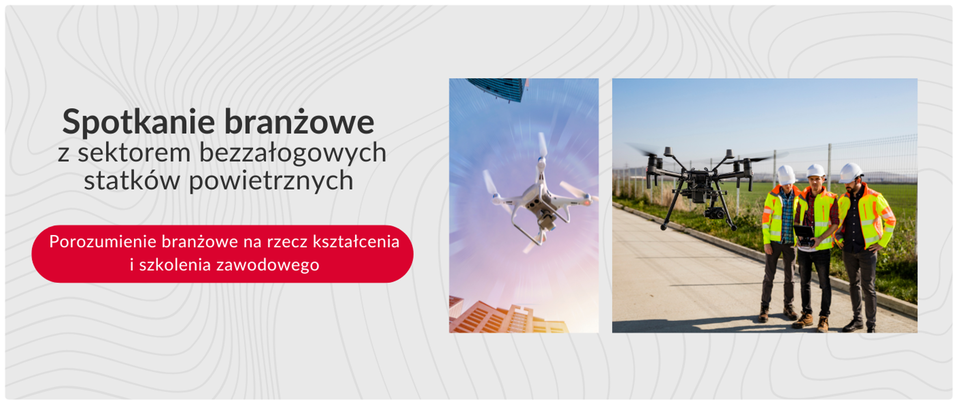 Na białym tle znajdują się dwa zdjęcia obok siebie oraz tekst w języku polskim.
Po lewej stronie, pod tekstem, widnieje czerwony zaokrąglony prostokąt z białym tekstem: „Porozumienie branżowe na rzecz kształcenia i szkolenia zawodowego”.
Nad tym prostokątem, po lewej stronie, znajduje się większy tekst w kolorze szarym: „Spotkanie branżowe z sektorem bezzałogowych statków powietrznych”.
Po prawej stronie znajdują się dwa zdjęcia. Lewe zdjęcie przedstawia białego drona z czterema śmigłami lecącego nad budynkami miejskimi. Dron jest skierowany w górę i lekko w prawo.
Prawe zdjęcie przedstawia czarnego drona z czterema śmigłami stojącego na betonowej powierzchni. Obok drona stoi trzech mężczyzn ubranych w białe kaski, odblaskowe kurtki w żółto-zielone pasy i ciemne spodnie. Mężczyźni patrzą w stronę drona. W tle widać zielone pole i słupy wysokiego napięcia.