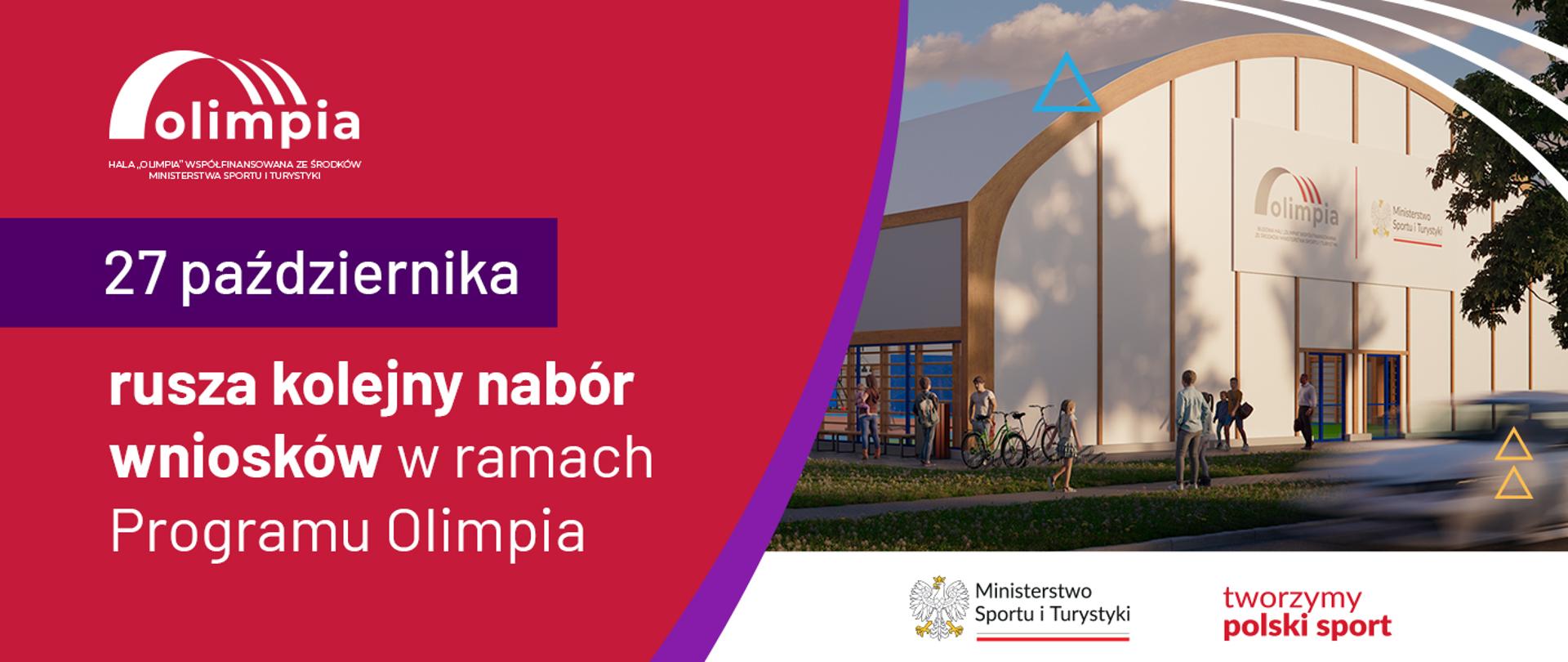 Grafika z datą 27 października oraz tekstem o treści: rusza kolejny nabór wniosków w ramach Programu Olimpia. Po lewej stronie grafiki dominuje kolor czerwony, na którym jest biały tekst, a po prawej stornie znajduje się wizualizacja hali sportowej. W lewym górnym rogu znajduje się logotyp Olimpia z trzema łukami oraz podpisem: hala "Olimpia" współfinasowana ze środków ministerstwa sportu i turystyki. W prawym dolnym rogu umieszczony jest logotyp ministerstwa sportu i turystyki wraz z orłem w koronie i hasłem: tworzymy polski sport.