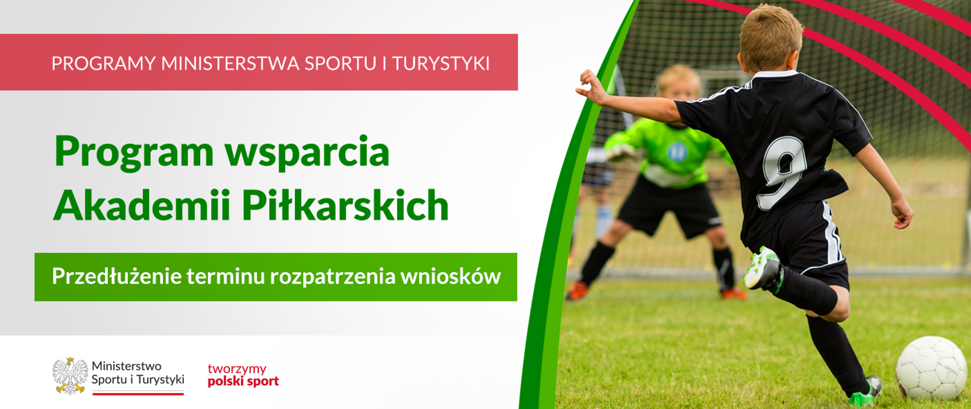 Grafika. Z lewej strony napisy: (1) na czerwonym pasku białymi dużymi literami: PROGRAMY MINISTERSTWA SPORTU I TURYTYKI, (2) na jasnym tle zielonymi literami: Program wsparcia Akademii Piłkarskich, (3) na zielonym pasku białymi literami: Przedłużenie terminu rozpatrzenia wniosków. Na białym pasku na dole logotypy MSiT oraz tworzymy polski sport. Z prawej strony zdjęcie. Chłopiec w czarnym stroju piłkarskim z 9 na plecach tyłem do aparatu kopie piłkę. Na drugim planie bramka i stojący w niej bramkarz w zielonej bluzie i czarnych spodenkach.