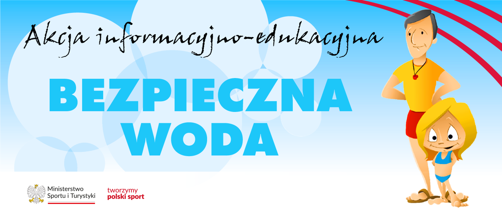 Grafika. Błękitne tło, na nim jaśniejsze kółka nachodzące na siebie i napis. Czarnymi literami "Akcja informacyjno-edukacyjna". Niebieskimi dużymi literami "BEZPIECZNA WODA". Z prawej strony rysunkowy mężczyzna w żółtej koszulce, czerwonych spodenkach i brązowych klapkach z czerwonym gwizdkiem na szyi. Przed nim stoi blondwłosa dziewczynka w niebieskim dwuczęściowym stroju kąpielowym. Na dole na białym pasku logotypy MSiT oraz tworzymy polski sport.