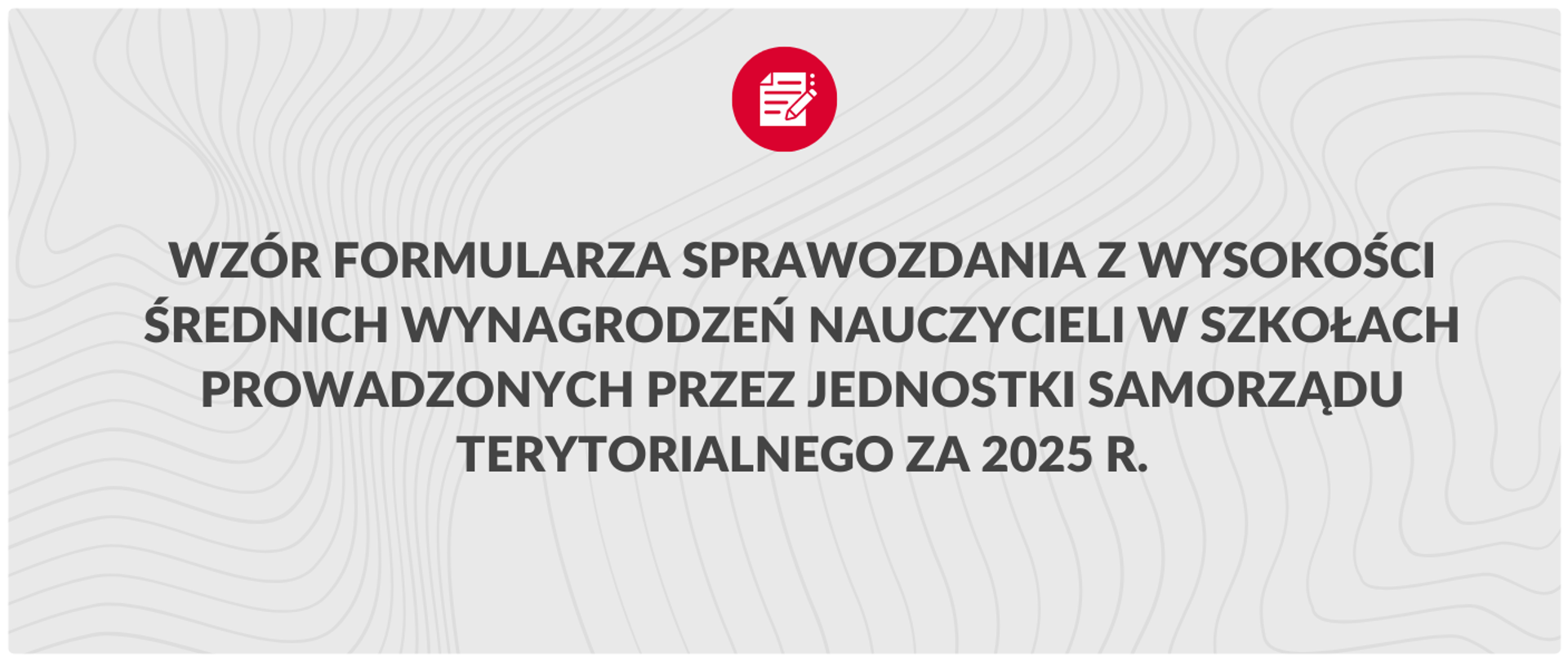 Grafika informacyjna na jasnoszarym tle z subtelnym wzorem falistych linii. W centralnej części widnieje czarny napis wielkimi literami: „WZÓR FORMULARZA SPRAWOZDANIA Z WYSOKOŚCI ŚREDNICH WYNAGRODZEŃ NAUCZYCIELI W SZKOŁACH PROWADZONYCH PRZEZ JEDNOSTKI SAMORZĄDU TERYTORIALNEGO ZA 2025 R.”. Nad tekstem znajduje się czerwona ikona koła z białym symbolem dokumentu i ołówka.