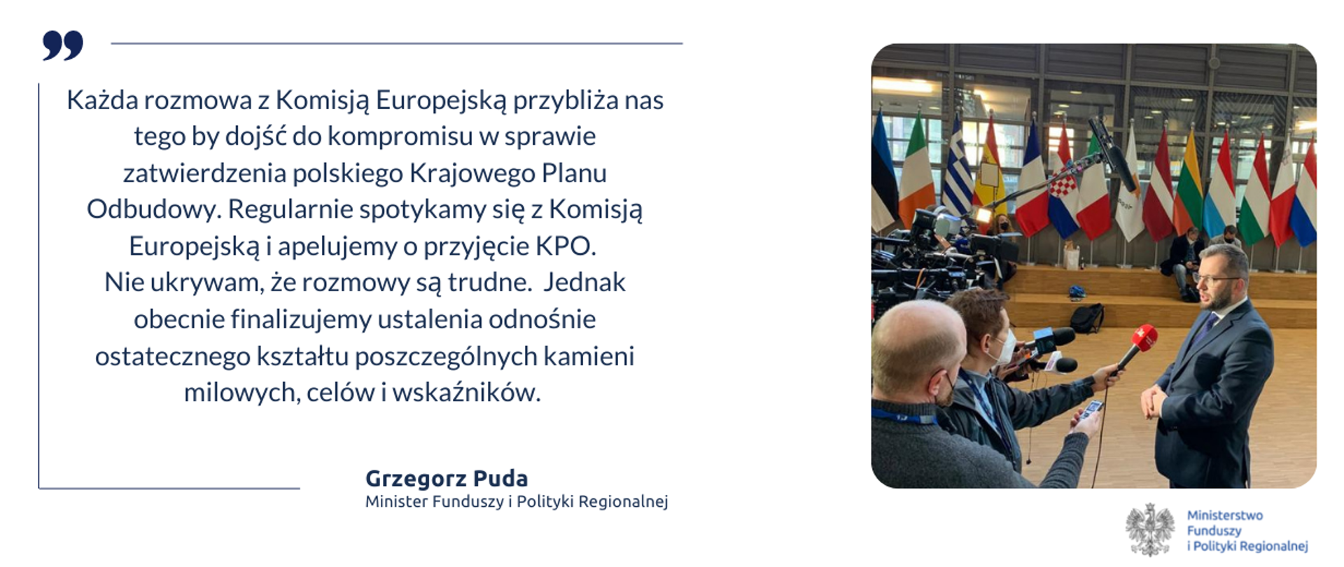 zdjęcie ministra Grzegorza Pudy i cytat: Każda rozmowa z Komisją Europejską przybliża nas tego by dojść do kompromisu w sprawie zatwierdzenia polskiego Krajowego Planu Odbudowy. Regularnie spotykamy się z Komisją Europejską i apelujemy o przyjęcie KPO. Nie ukrywam, że rozmowy są trudne. Jednak obecnie finalizujemy ustalenia odnośnie ostatecznego kształtu poszczególnych kamieni milowych, celów i wskaźników.
