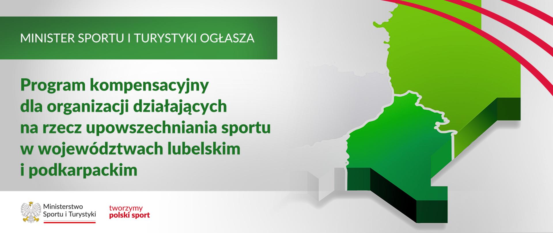Grafika. Z lewej strony od góry napisy jeden pod drugim: (1) na zielonym pasku dużymi białymi literami: "MINISTER SPORTU I TURYSTYKI OGŁASZA"; (2) zielonymi literami na jasnym tle: "Program Kompensacyjny dla organizacji działających na rzecz upowszechniania sportu w województwach lubelskim i podkarpackim". Na dole na białym pasku logotyp MSiT oraz czerwony napis "tworzymy polski sport". Z prawej strony fragment mapy Polski z zaznaczonymi na zielono województwami lubelskim (w kolorze jasno zielonym) i podkarpackim (w kolorze ciemnozielonym).