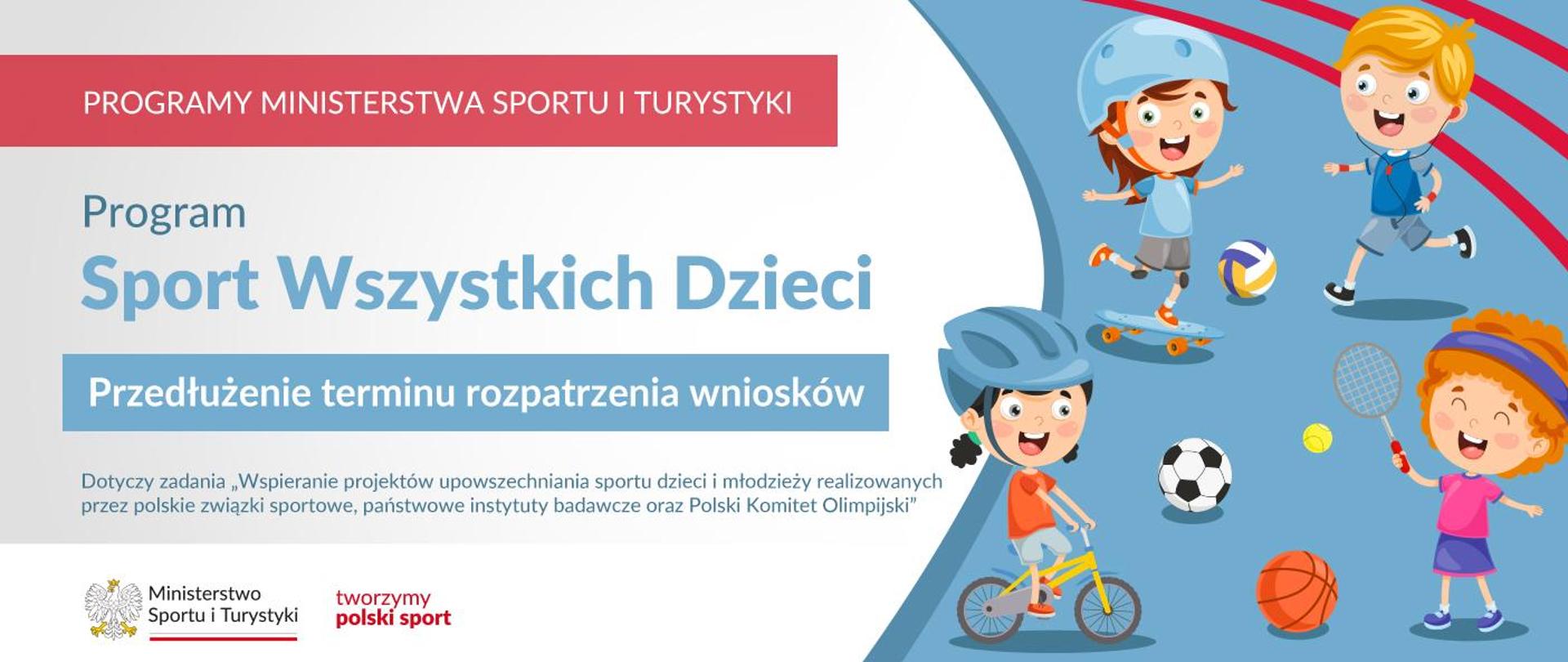 Grafika. Z lewej strony napisy. Na czerwonym pasku: PROGRAMY MINISTERSTWA SPORTU I TURYSTYKI. Na jasnym tle: Program Sport Wszystkich Dzieci. Na niebieskim pasku: Przedłużenie terminu rozpatrywania wniosków. Na jasnym tle: Dotyczy zadania "Wspieranie projektów upowszechniania sportu dzieci i młodzieży realizowanych przez polskie związki sportowe, państwowe instytuty badawcze oraz Polski Komitet Olimpijski". Na białym pasku na dole logotypy: MSiT oraz "tworzymy polski sport". Z prawej strony grafika: czwórka uśmiechniętych dzieci uprawiających różne sporty.
