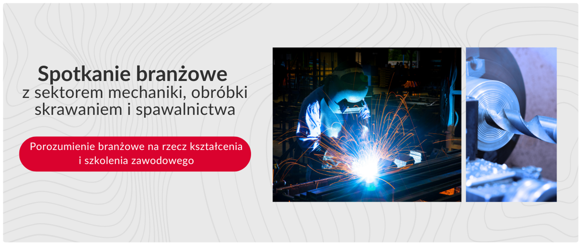 Grafika jest podzielona na dwie części. Po lewej stronie, na jasnym tle z delikatnym, abstrakcyjnym wzorem, znajduje się duży szary tekst „Spotkanie branżowe z sektorem mechaniki, obróbki skrawaniem i spawalnictwa”. Pod tym tekstem widnieje czerwony, zaokrąglony prostokąt z białym napisem „Porozumienie branżowe na rzecz kształcenia i szkolenia zawodowego”.
Po prawej stronie grafiki znajdują się dwa zdjęcia. Lewe zdjęcie przedstawia spawacza w masce ochronnej, wykonującego pracę. Widoczne są jaskrawe iskry i niebieskie światło powstające podczas spawania metalu. Prawe zdjęcie przedstawia zbliżenie na metalowy element, który jest obrabiany, z widocznymi wiórami powstającymi podczas skrawania.
