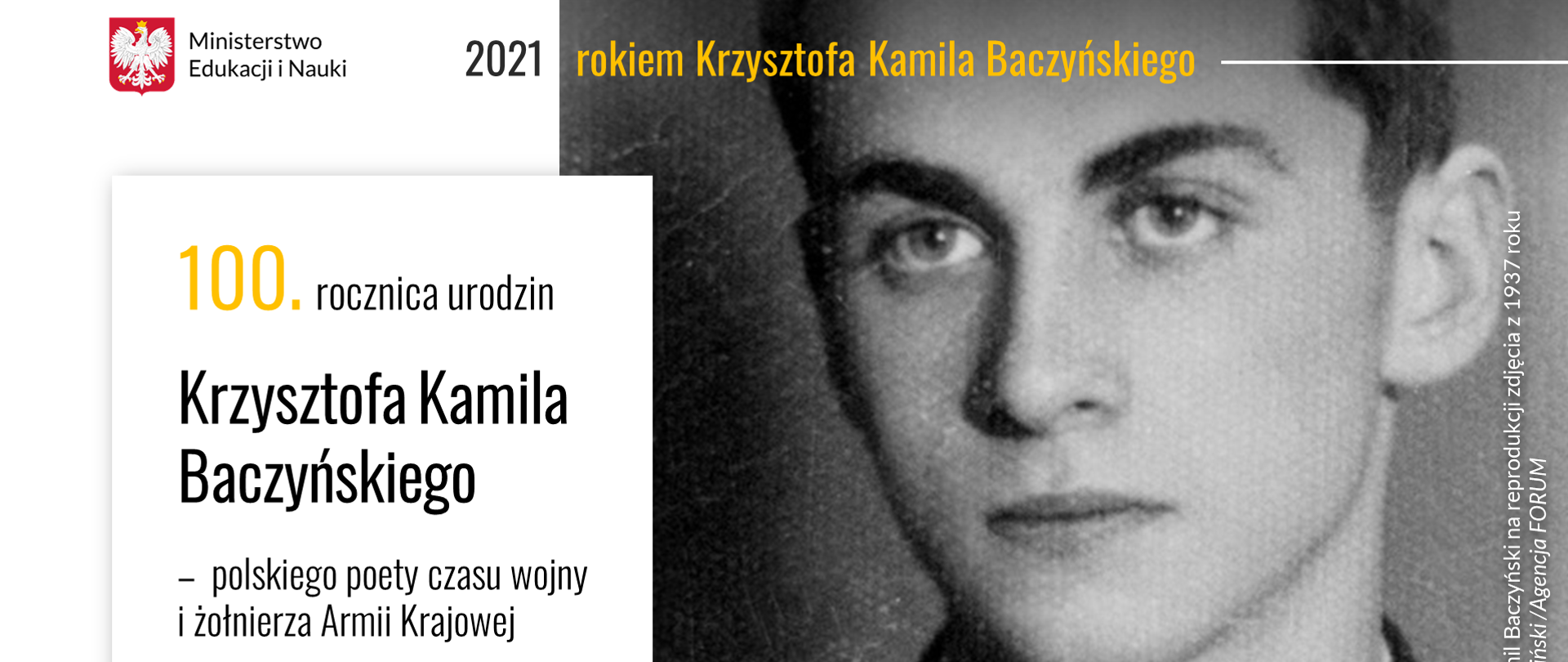 Po prawej stronie duże zdjęcie Krzysztofa Kamila Baczyńskiego z młodości. Zdjęcie jest czarno-białe. Po lewej stronie biały prostokąt z napisem 100. rocznica urodzin Krzysztofa Kamila Baczyńskiego - polskiego poety czasu wojny i żołnierza Armii Krajowej. Na górze grafiki logotyp Ministerstwa Edukacji i Nauki. Obok logotypu napis 2021 rokiem Krzysztofa Kamila Baczyńskiego 