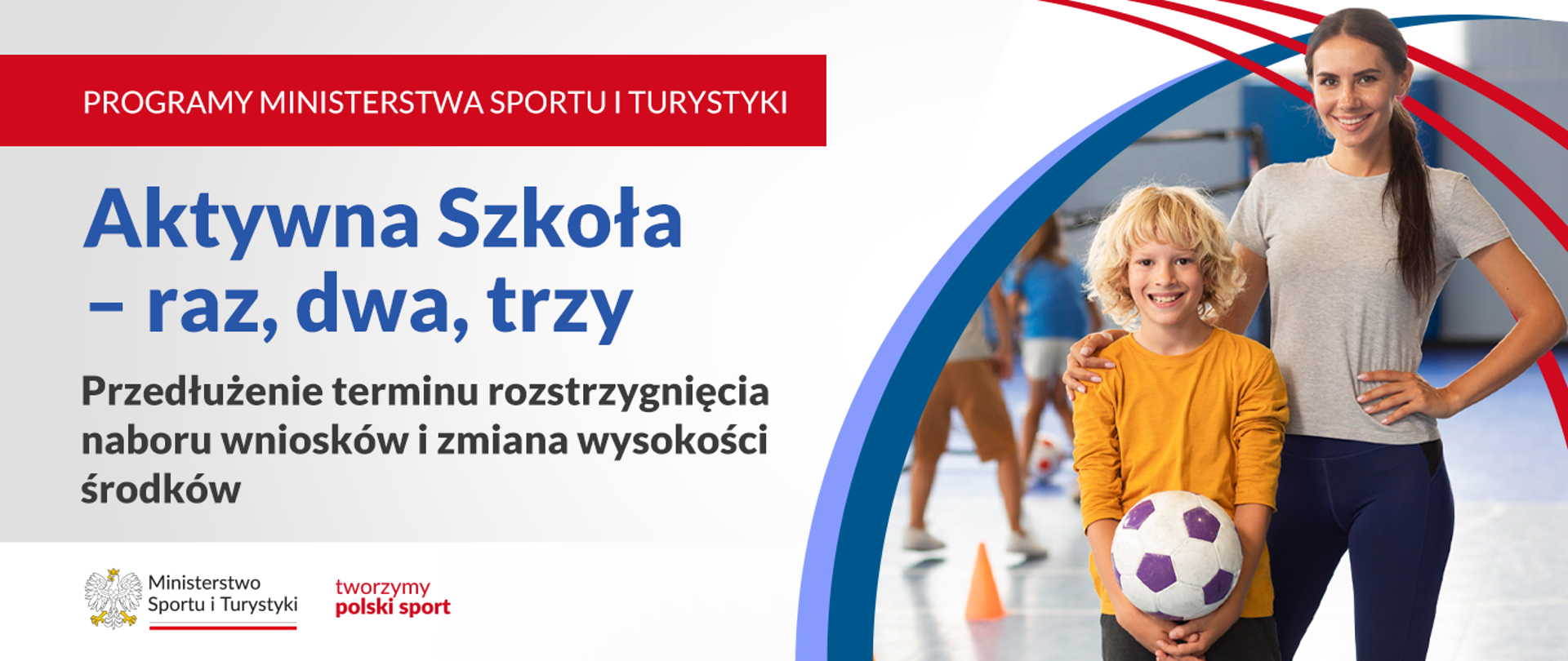 Grafika. Z lewej strony napisy napisy jeden pod drugim: (1) na czerwonym pasku białymi dużymi literami: "PROGRAMY MINISTERSTWA SPORTU I TURYSTYKI"; (2) na jasnym tle granatowymi literami: "Aktywna Szkoła - raz, dwa, trzy"; (3) na jasnym tle czarnymi literami: "Przedłużenie terminu rozstrzygnięcia naboru wniosków i zmiana wysokości środków". Na dole na białym tle logotyp MSiT i czerwony napis "tworzymy polski sport". Z prawej strony zdjęcie: blondwłosy uśmiechnięty chłopiec z żółtej bluzce trzyma w rękach piłkę do piłki nożnej. Obok niego stoi młoda kobieta z ciemnymi związanymi włosami w szarym t-shircie. Obejmuje chłopca wokół ramion.