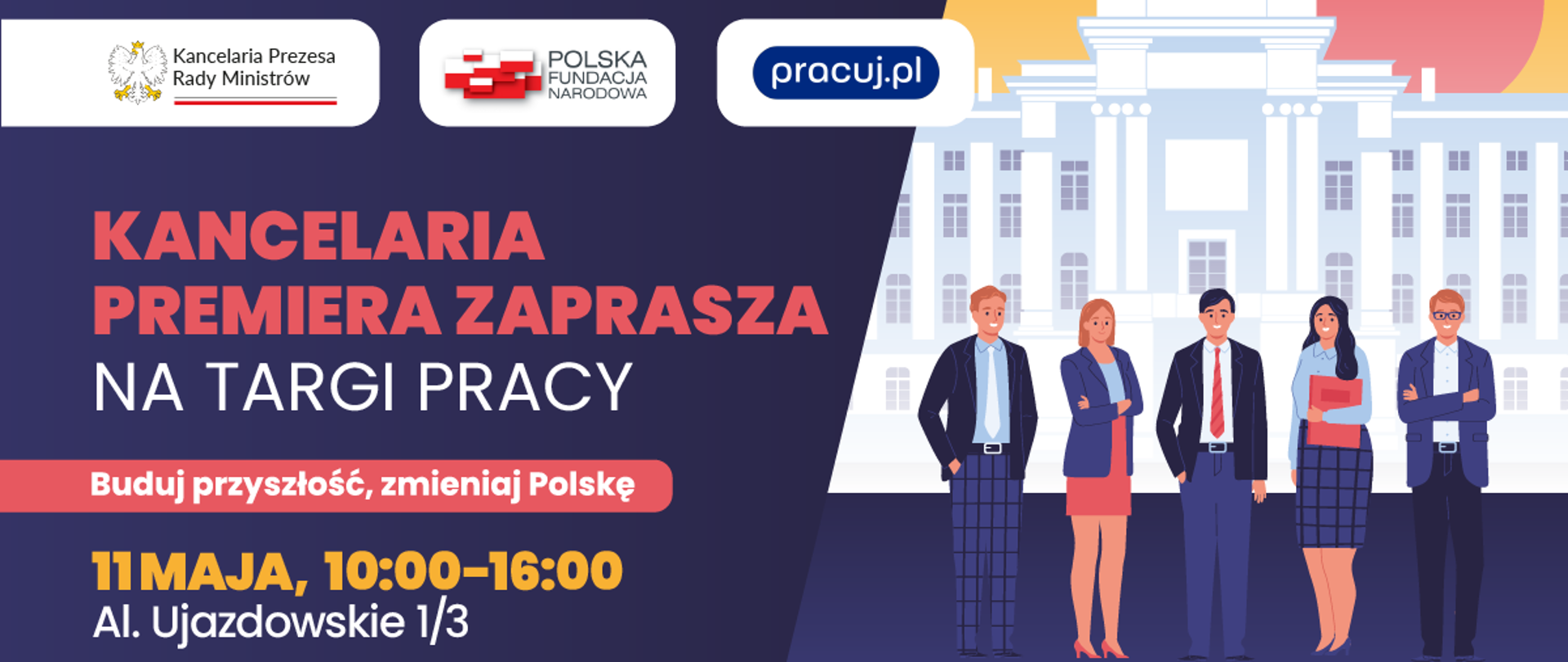 Grafika reklamująca targi pracy w KPRM. Z lewej strony na granatowym tle logotypy jeden koło drugiego KPRM, Polskiej Fundacji Narodowej i pracuj.pl. Poniżej napisy na granatowym tle jeden pod drugim: KANCELARIA PREMIERA ZAPRASZA / NA TARGI PRACY / Buduj przyszłość, zmieniaj Polskę / 11 MAJA, 10:00-16:00 / Al. Ujazdowskie 1/3. Z prawej strony grafika przedstawiająca formalnie ubranych ludzi (dwie kobiety i trzech mężczyzn) stojących na tle białego budynku z kolumnami.