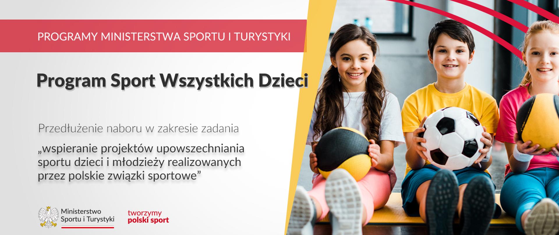 Na grafice od lewej strony znajdują się napisy: "Programy Ministerstwa Sportu i Turystyki", "Program Sport Wszystkich Dzieci", "Przedłużenie naboru w zakresie zadania wspieranie projektów upowszechniania sportu dzieci i młodzieży realizowanych przez polskie związki sportowe". W lewym dolnym rogu umieszczony jest logotyp Ministerstwa Sportu i Turystyki oraz czerwony napis tworzymy polski sport. Po lewej stronie grafiki zdjęcie uśmiechniętych dzieci trzymających w rękach piłki. W prawym górnym rogu trzy czerwone, równoległe względem siebie łuki. 