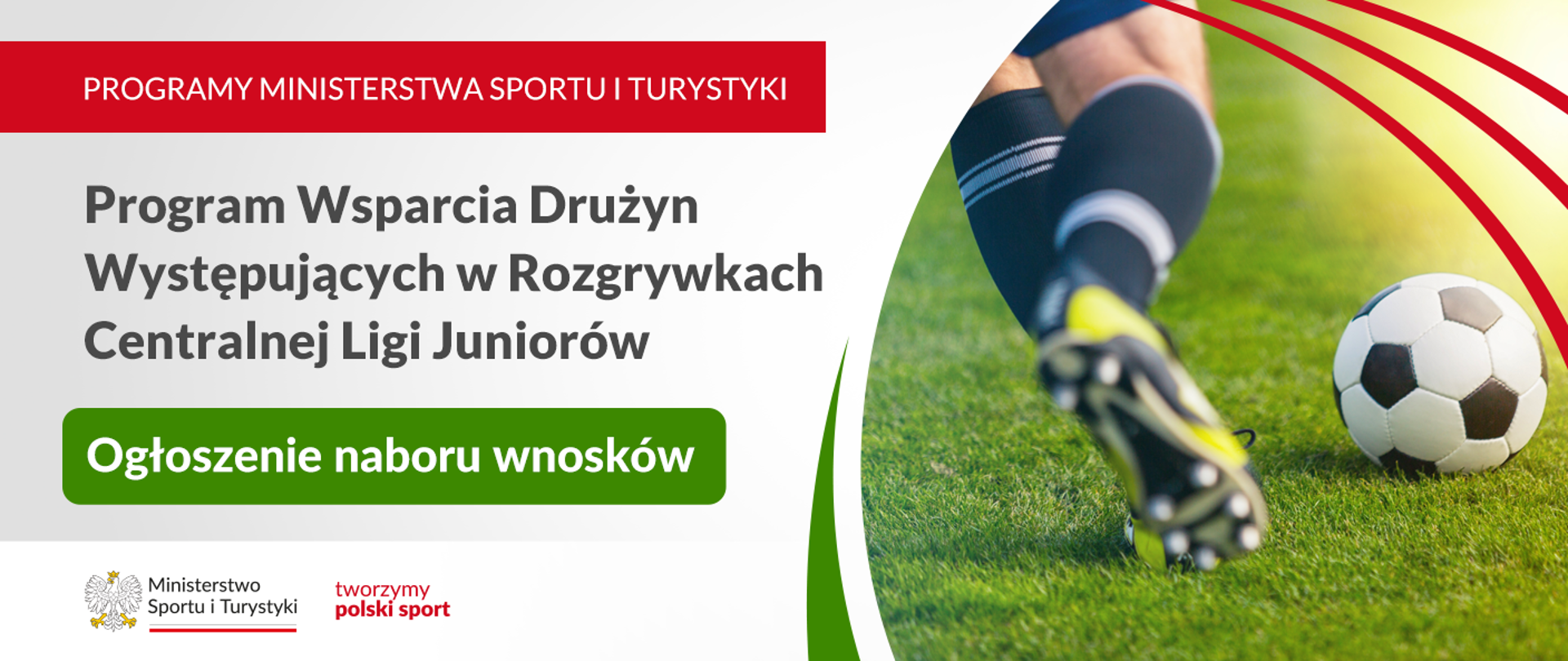 Na obrazie znajduje się reklama programu wsparcia drużyn występujących w rozgrywkach Centralnej Ligi Juniorów. W górnej części grafiki widnieje napis "PROGRAMY MINISTERSTWA SPORTU I TURYSTYKI". Poniżej znajduje się napis: "Program Wsparcia Drużyn Występujących w Rozgrywkach Centralnej Ligi Juniorów" oraz informacja "Ogłoszenie naboru wniosków" umieszczona na zielonym tle.
Po lewej stronie jest logo Ministerstwa Sportu i Turystyki oraz hasło: "tworzymy polski sport". Po prawej stronie widać zdjęcie piłkarza kopiącego piłkę na trawie.