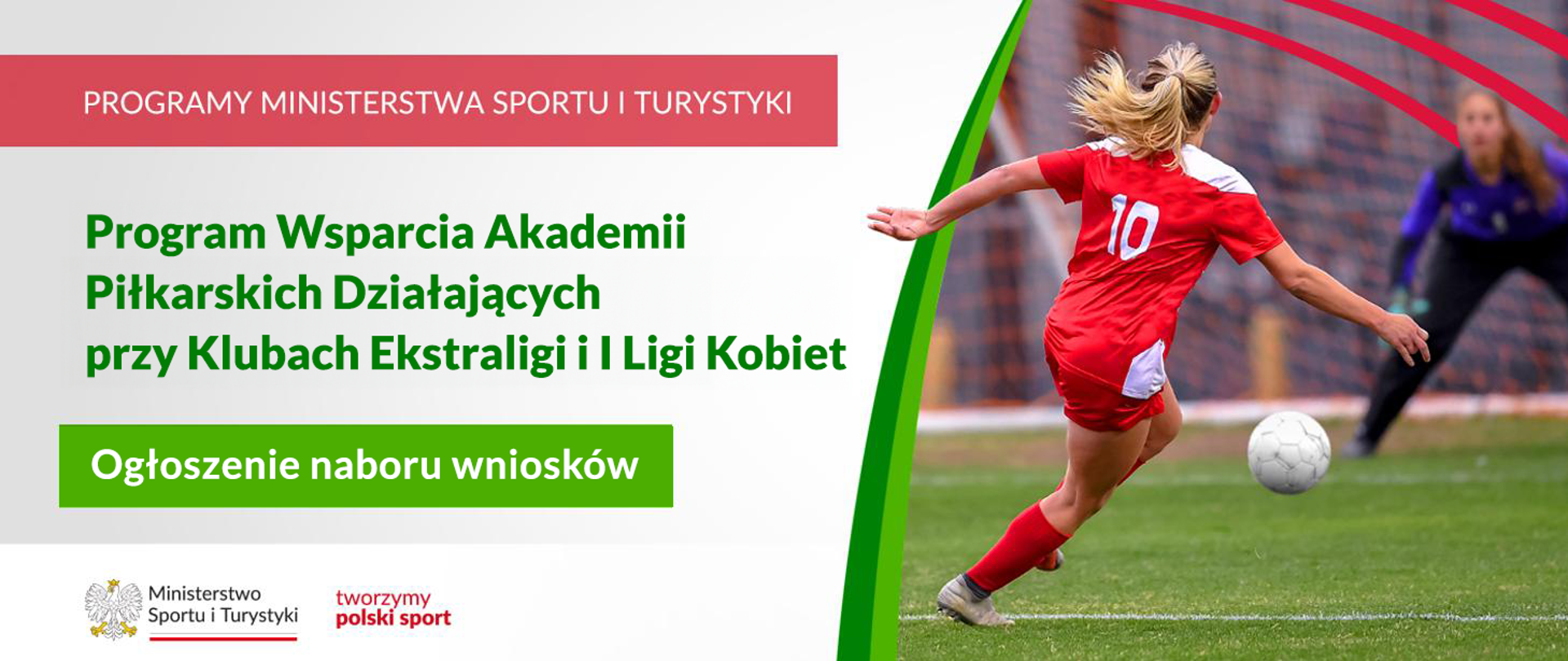 Grafika. Z lewej strony napisy jeden pod drugim: (1) na czerwonym pasku białymi dużymi literami: "PROGRAMY MINISTERSTWA SPORTU I TURYSTYKI"; (2) na jasnym tle zielonymi literami: "Program Wsparcia Akademii Piłkarskich Działających przy Klubach Ekstraligi i I Ligi Kobiet"; (3) na zielonym kafelku białymi literami: "Ogłoszenie naboru wniosków". Na dole na białym pasku logotyp MSiT i czerwony napis "tworzymy polski sport". Z prawej strony zdjęcie: odwrócona tyłem do aparatu dziewczyna w czerwonym stroju piłkarskim z 10 na plecach biegnie w kierunku bramki. W tle widać bramkarkę.